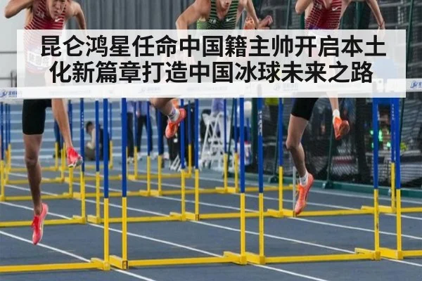 昆仑鸿星任命中国籍主帅开启本土化新篇章打造中国冰球未来之路