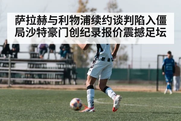 萨拉赫与利物浦续约谈判陷入僵局沙特豪门创纪录报价震撼足坛