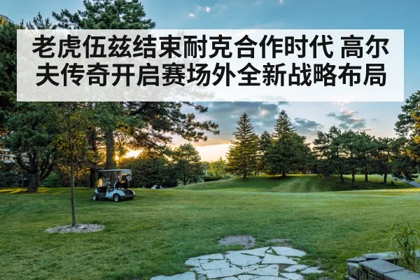 老虎伍兹结束耐克合作时代 高尔夫传奇开启赛场外全新战略布局